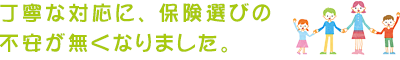 丁寧な対応に、保険選びの不安が無くなりました。